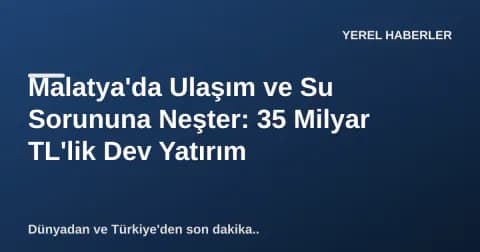 Malatya'da Ulaşım ve Su Sorununa Neşter: 35 Milyar TL'lik Dev Yatırım