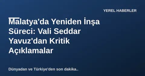 Malatya'da Yeniden İnşa Süreci: Vali Seddar Yavuz'dan Kritik Açıklamalar
