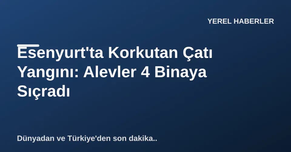 Esenyurt'ta Korkutan Çatı Yangını: Alevler 4 Binaya Sıçradı görseli