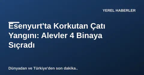Esenyurt'ta Korkutan Çatı Yangını: Alevler 4 Binaya Sıçradı