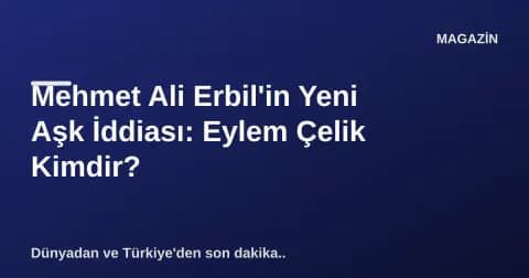 Mehmet Ali Erbil'in Yeni Aşk İddiası: Eylem Çelik Kimdir?