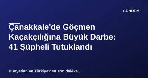 Çanakkale'de Göçmen Kaçakçılığına Büyük Darbe: 41 Şüpheli Tutuklandı