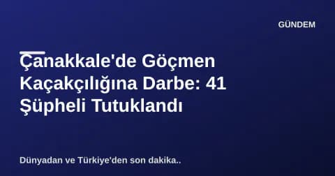 Çanakkale'de Göçmen Kaçakçılığına Darbe: 41 Şüpheli Tutuklandı