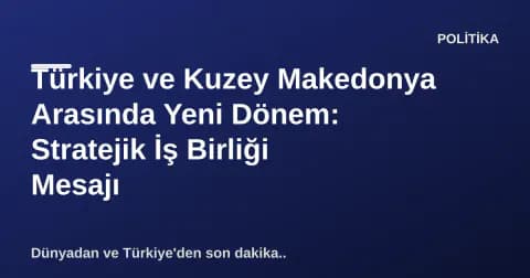 Türkiye ve Kuzey Makedonya Arasında Yeni Dönem: Stratejik İş Birliği Mesajı