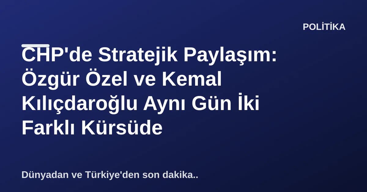 CHP'de Stratejik Paylaşım: Özgür Özel ve Kemal Kılıçdaroğlu Aynı Gün İki Farklı Kürsüde