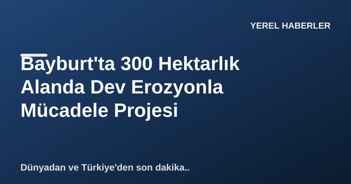 Bayburt'ta 300 Hektarlık Alanda Dev Erozyonla Mücadele Projesi