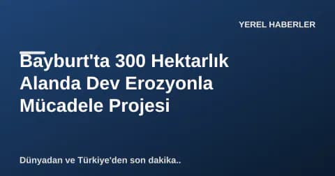 Bayburt'ta 300 Hektarlık Alanda Dev Erozyonla Mücadele Projesi