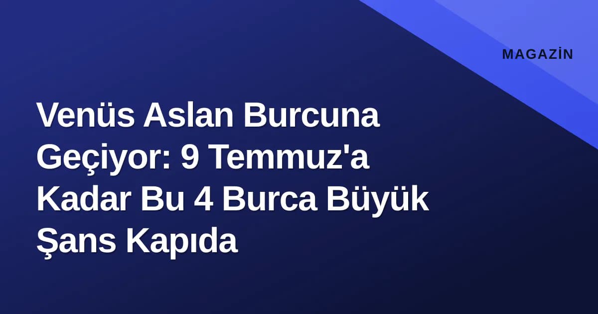 Venüs Aslan Burcuna Geçiyor: 9 Temmuz'a Kadar Bu 4 Burca Büyük Şans Kapıda