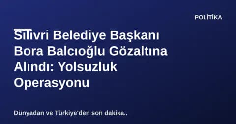 Silivri Belediye Başkanı Bora Balcıoğlu Gözaltına Alındı: Yolsuzluk Operasyonu