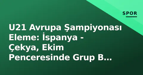 U21 Avrupa Şampiyonası Eleme: İspanya - Çekya, Ekim Penceresinde Grup B Kaderi Belirleyecek