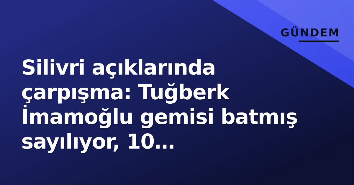 Silivri açıklarında çarpışma: Tuğberk İmamoğlu gemisi batmış sayılıyor, 10 mürettebatla irtibat yok