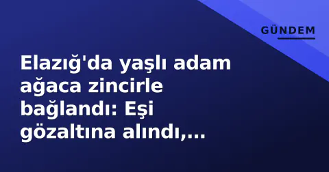Elazığ'da yaşlı adam ağaca zincirle bağlandı: Eşi gözaltına alındı, soruşturma başlatıldı