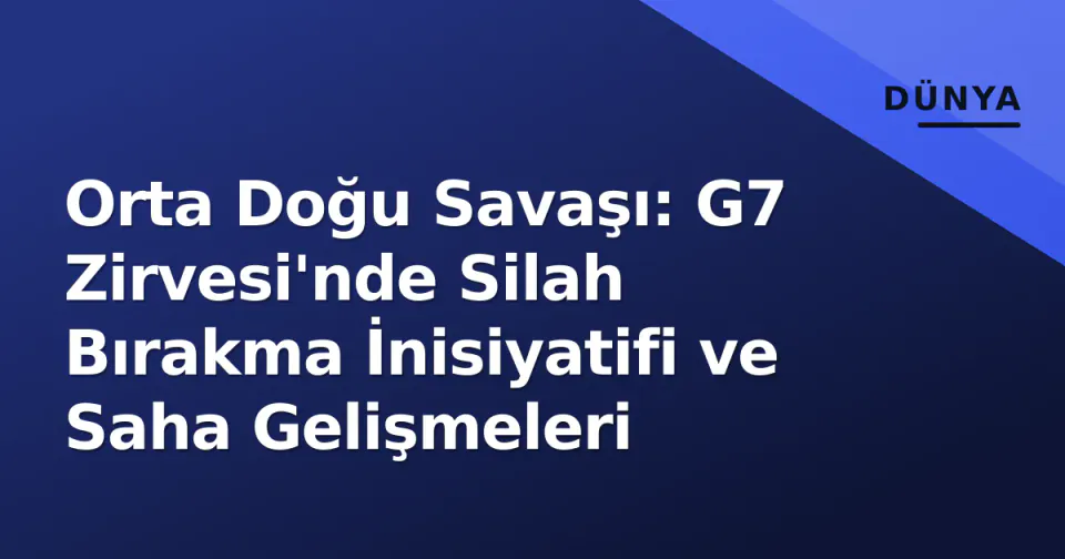 Orta Doğu Savaşı: G7 Zirvesi'nde Silah Bırakma İnisiyatifi ve Saha Gelişmeleri görseli