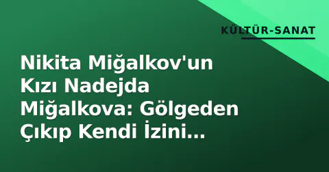 Nikita Miğalkov'un Kızı Nadejda Miğalkova: Gölgeden Çıkıp Kendi İzini Bırakan Oyuncu