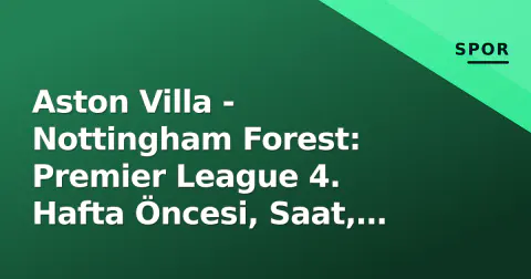 Aston Villa - Nottingham Forest: Premier League 4. Hafta Öncesi, Saat, Kanal ve Taktiksel Analiz