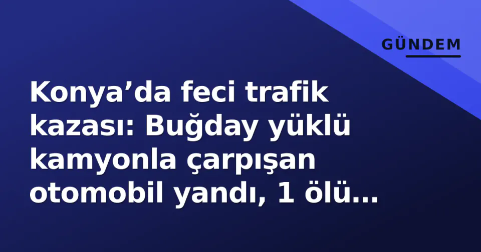 Konya’da feci trafik kazası: Buğday yüklü kamyonla çarpışan otomobil yandı, 1 ölü 1 yaralı görseli