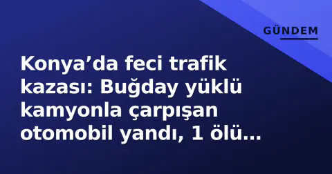 Konya’da feci trafik kazası: Buğday yüklü kamyonla çarpışan otomobil yandı, 1 ölü 1 yaralı
