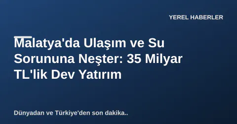 Malatya'da Ulaşım ve Su Sorununa Neşter: 35 Milyar TL'lik Dev Yatırım