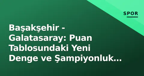 Başakşehir - Galatasaray: Puan Tablosundaki Yeni Denge ve Şampiyonluk Yarışının Anahtarı