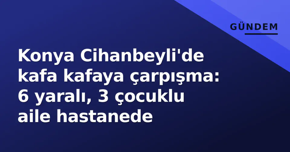 Konya Cihanbeyli'de kafa kafaya çarpışma: 6 yaralı, 3 çocuklu aile hastanede görseli