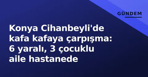 Konya Cihanbeyli'de kafa kafaya çarpışma: 6 yaralı, 3 çocuklu aile hastanede