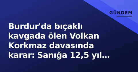 Burdur'da bıçaklı kavgada ölen Volkan Korkmaz davasında karar: Sanığa 12,5 yıl hapis