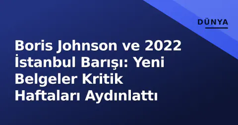Boris Johnson ve 2022 İstanbul Barışı: Yeni Belgeler Kritik Haftaları Aydınlattı