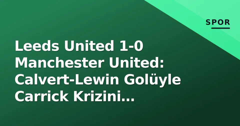 Leeds United 1-0 Manchester United: Calvert-Lewin Golüyle Carrick Krizini Derinleştirdi görseli