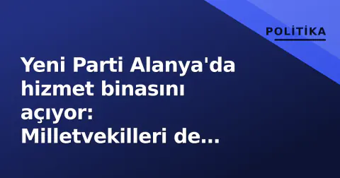 Yeni Parti Alanya'da hizmet binasını açıyor: Milletvekilleri de törende