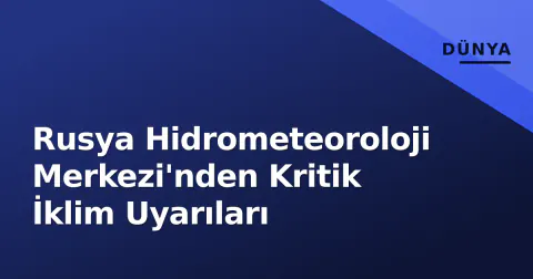 Rusya Hidrometeoroloji Merkezi'nden Kritik İklim Uyarıları