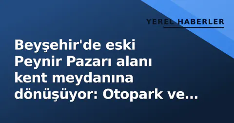 Beyşehir'de eski Peynir Pazarı alanı kent meydanına dönüşüyor: Otopark ve yeşil alan hazırlanıyor