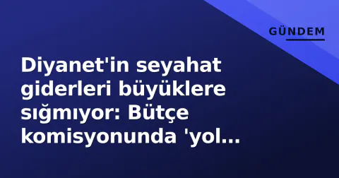 Diyanet'in seyahat giderleri büyüklere sığmıyor: Bütçe komisyonunda 'yol parası' tartışması alevlendi