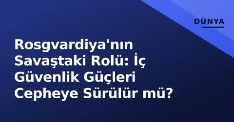 Rosgvardiya'nın Savaştaki Rolü: İç Güvenlik Güçleri Cepheye Sürülür mü?