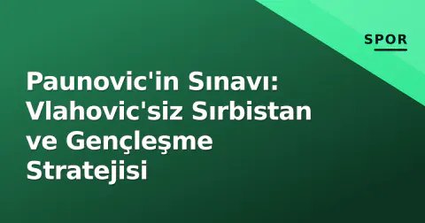 Paunovic'in Sınavı: Vlahovic'siz Sırbistan ve Gençleşme Stratejisi
