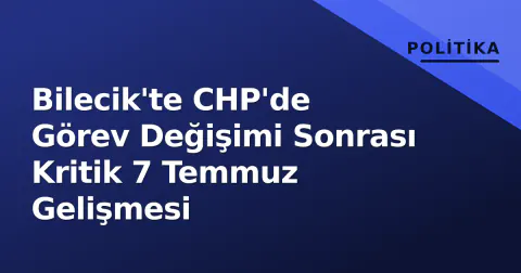 Bilecik'te CHP'de Görev Değişimi Sonrası Kritik 7 Temmuz Gelişmesi