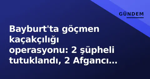 Bayburt'ta göçmen kaçakçılığı operasyonu: 2 şüpheli tutuklandı, 2 Afgancı göçmen geri gönderme merkezine