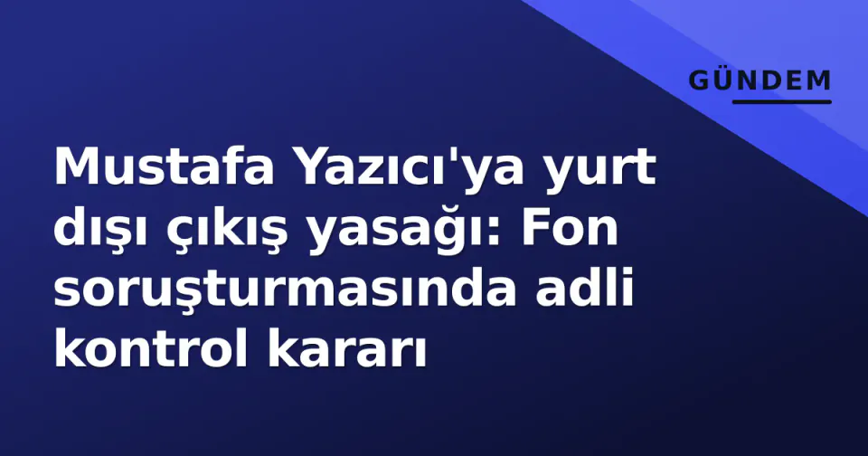 Mustafa Yazıcı'ya yurt dışı çıkış yasağı: Fon soruşturmasında adli kontrol kararı görseli