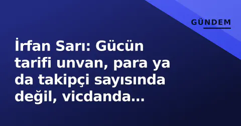 İrfan Sarı: Gücün tarifi unvan, para ya da takipçi sayısında değil, vicdanda gizlidir