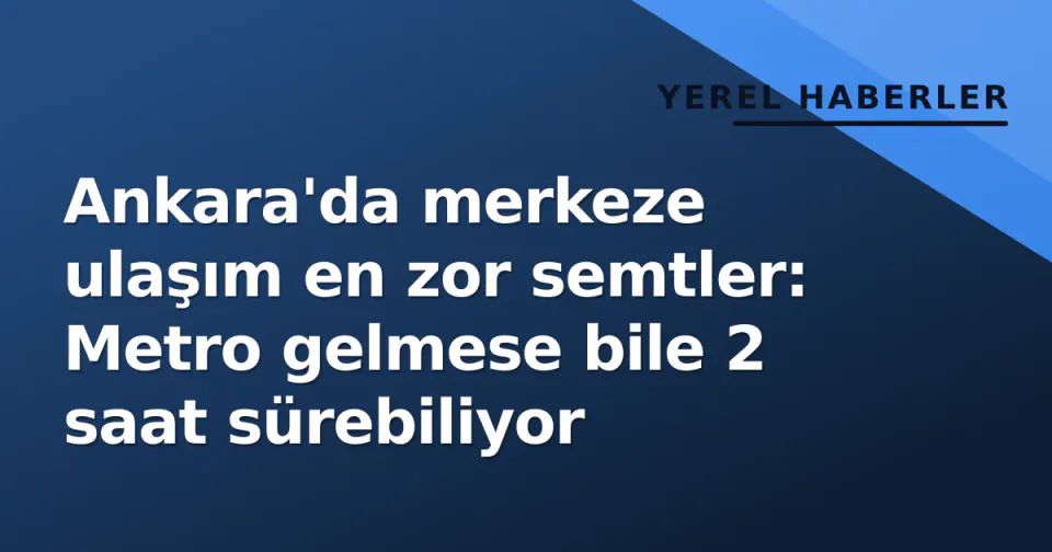 Ankara'da merkeze ulaşım en zor semtler: Metro gelmese bile 2 saat sürebiliyor görseli