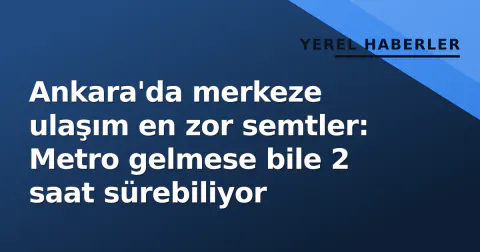 Ankara'da merkeze ulaşım en zor semtler: Metro gelmese bile 2 saat sürebiliyor