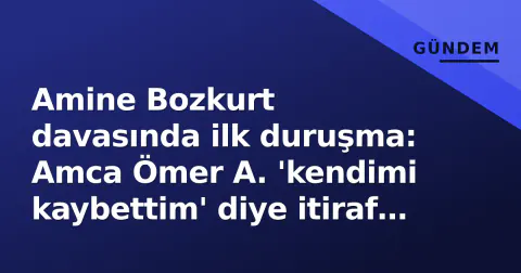 Amine Bozkurt davasında ilk duruşma: Amca Ömer A. 'kendimi kaybettim' diye itiraf etti