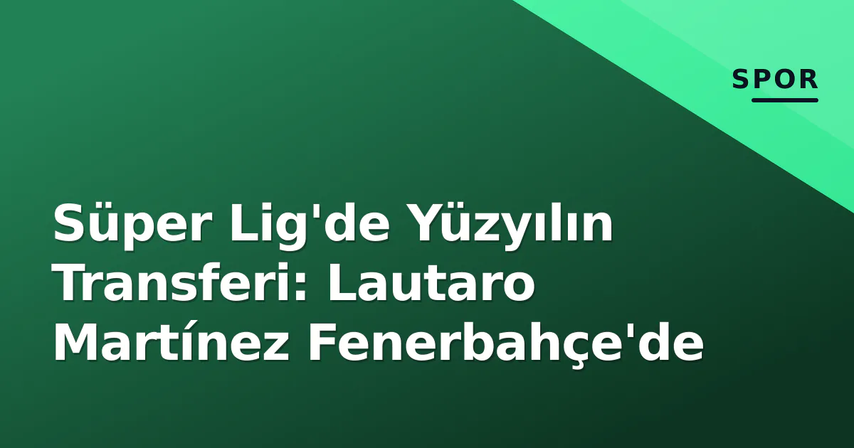 Süper Lig'de Yüzyılın Transferi: Lautaro Martínez Fenerbahçe'de