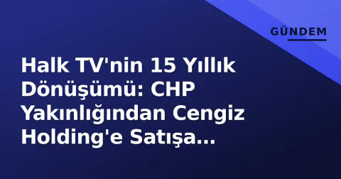 Halk TV'nin 15 Yıllık Dönüşümü: CHP Yakınlığından Cengiz Holding'e Satışa Kadarkı Süreç