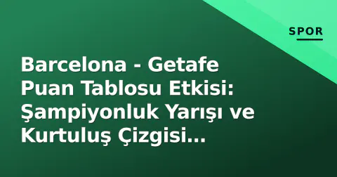Barcelona - Getafe Puan Tablosu Etkisi: Şampiyonluk Yarışı ve Kurtuluş Çizgisi Analizi