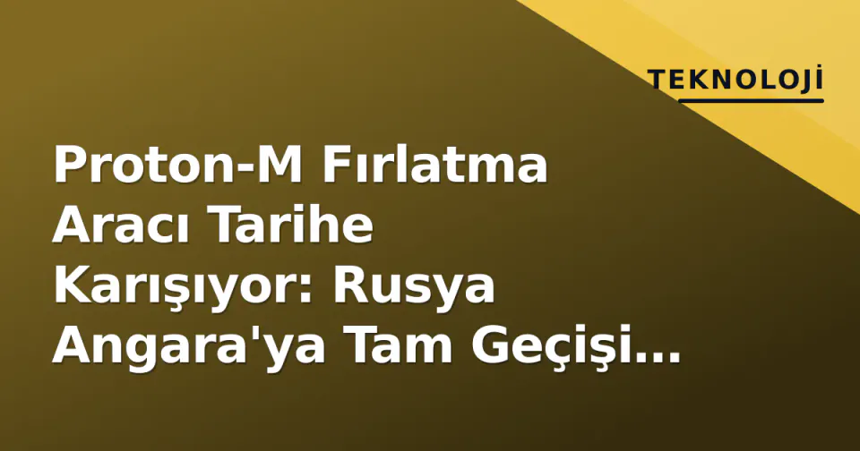 Proton-M Fırlatma Aracı Tarihe Karışıyor: Rusya Angara'ya Tam Geçişi Tamamladı görseli