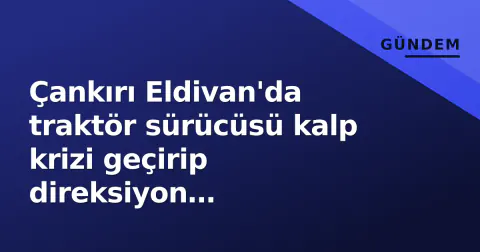 Çankırı Eldivan'da traktör sürücüsü kalp krizi geçirip direksiyon hakimiyetini kaybetti: Hayatını kaybetti