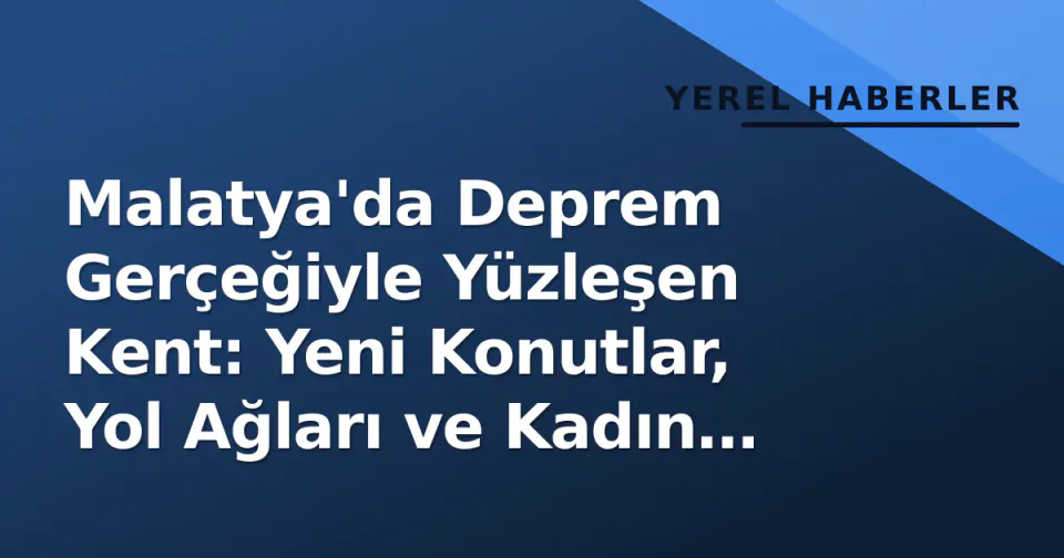 Malatya'da Deprem Gerçeğiyle Yüzleşen Kent: Yeni Konutlar, Yol Ağları ve Kadın Emeği görseli