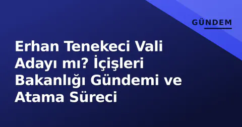 Erhan Tenekeci Vali Adayı mı? İçişleri Bakanlığı Gündemi ve Atama Süreci
