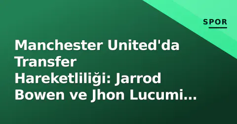 Manchester United'da Transfer Hareketliliği: Jarrod Bowen ve Jhon Lucumi Gündemde