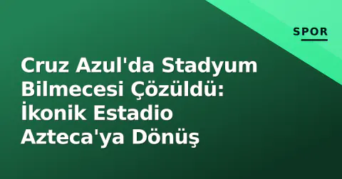Cruz Azul'da Stadyum Bilmecesi Çözüldü: İkonik Estadio Azteca'ya Dönüş